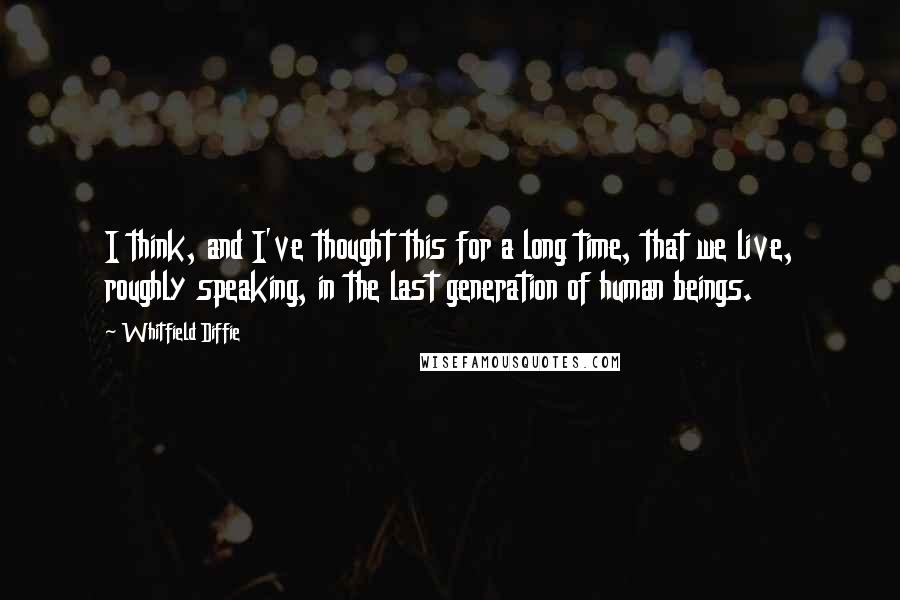 Whitfield Diffie Quotes: I think, and I've thought this for a long time, that we live, roughly speaking, in the last generation of human beings.