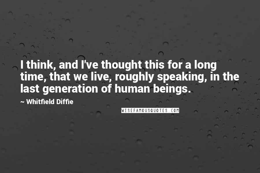 Whitfield Diffie Quotes: I think, and I've thought this for a long time, that we live, roughly speaking, in the last generation of human beings.