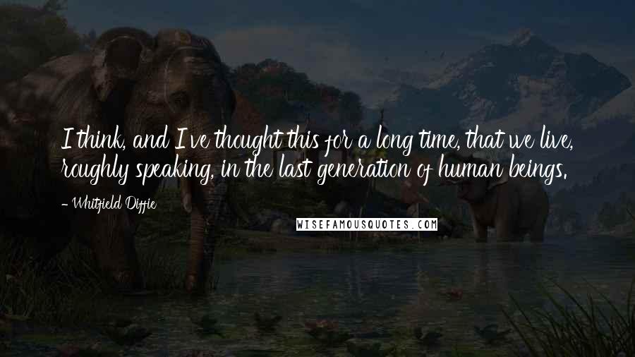 Whitfield Diffie Quotes: I think, and I've thought this for a long time, that we live, roughly speaking, in the last generation of human beings.