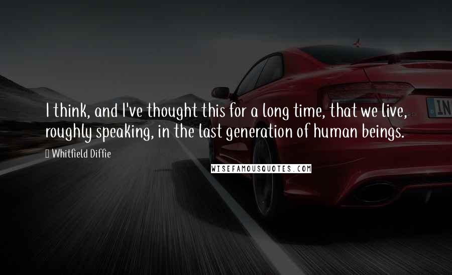 Whitfield Diffie Quotes: I think, and I've thought this for a long time, that we live, roughly speaking, in the last generation of human beings.