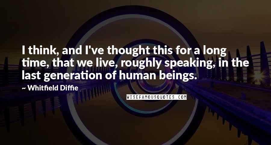 Whitfield Diffie Quotes: I think, and I've thought this for a long time, that we live, roughly speaking, in the last generation of human beings.