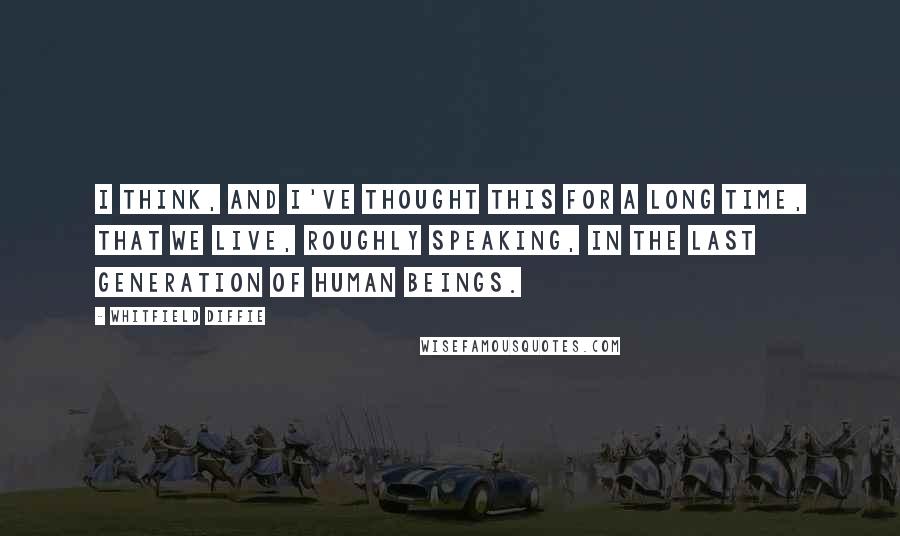 Whitfield Diffie Quotes: I think, and I've thought this for a long time, that we live, roughly speaking, in the last generation of human beings.