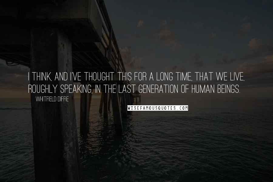 Whitfield Diffie Quotes: I think, and I've thought this for a long time, that we live, roughly speaking, in the last generation of human beings.