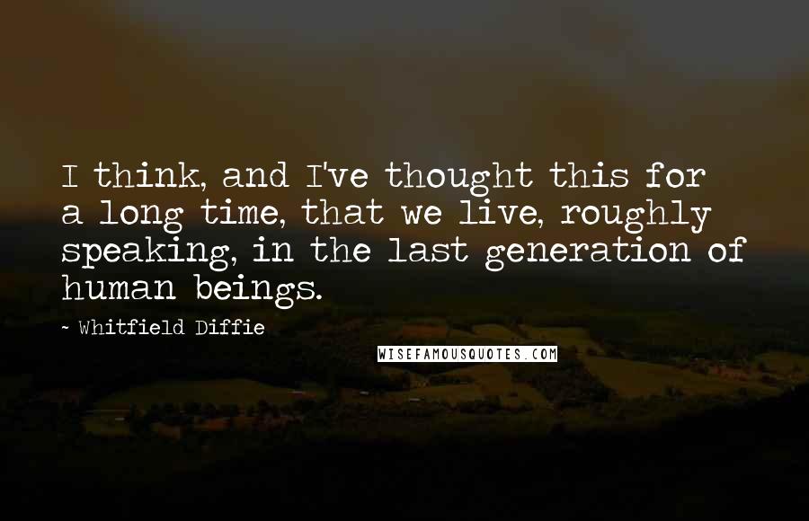 Whitfield Diffie Quotes: I think, and I've thought this for a long time, that we live, roughly speaking, in the last generation of human beings.