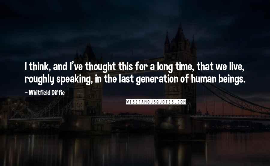 Whitfield Diffie Quotes: I think, and I've thought this for a long time, that we live, roughly speaking, in the last generation of human beings.