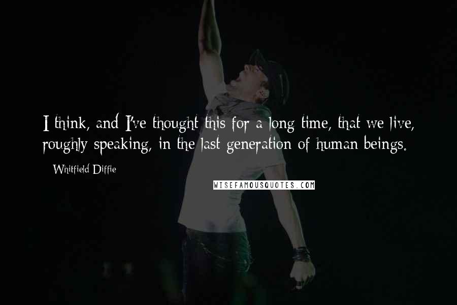Whitfield Diffie Quotes: I think, and I've thought this for a long time, that we live, roughly speaking, in the last generation of human beings.