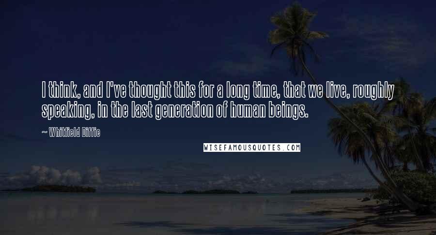 Whitfield Diffie Quotes: I think, and I've thought this for a long time, that we live, roughly speaking, in the last generation of human beings.