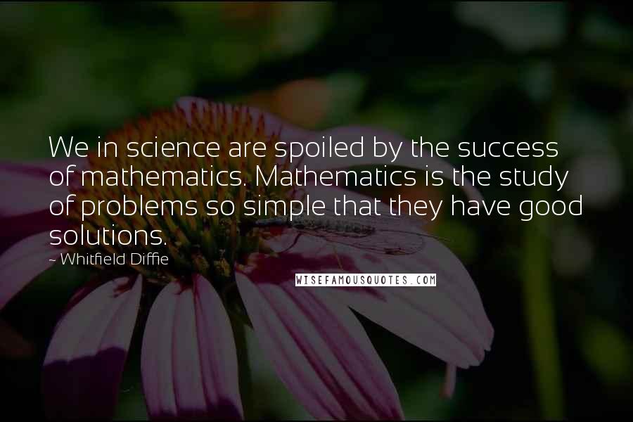 Whitfield Diffie Quotes: We in science are spoiled by the success of mathematics. Mathematics is the study of problems so simple that they have good solutions.