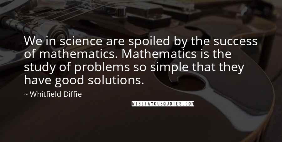 Whitfield Diffie Quotes: We in science are spoiled by the success of mathematics. Mathematics is the study of problems so simple that they have good solutions.