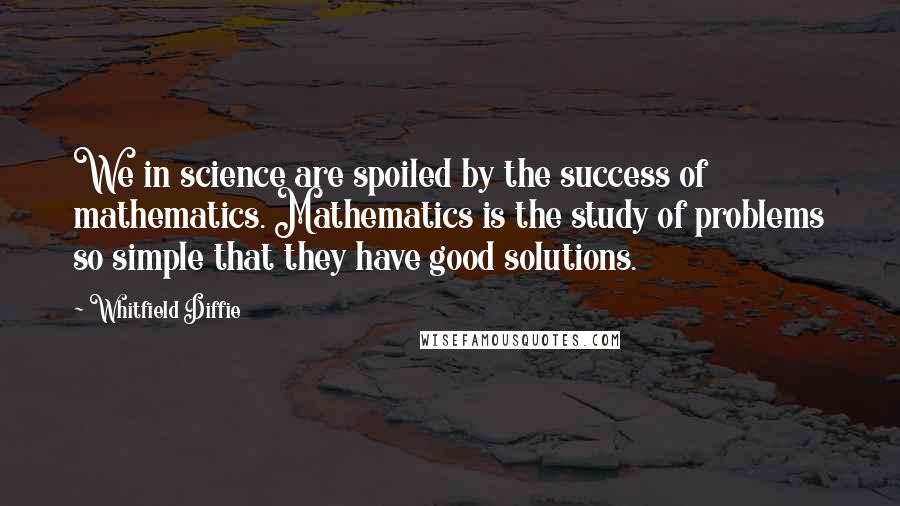 Whitfield Diffie Quotes: We in science are spoiled by the success of mathematics. Mathematics is the study of problems so simple that they have good solutions.