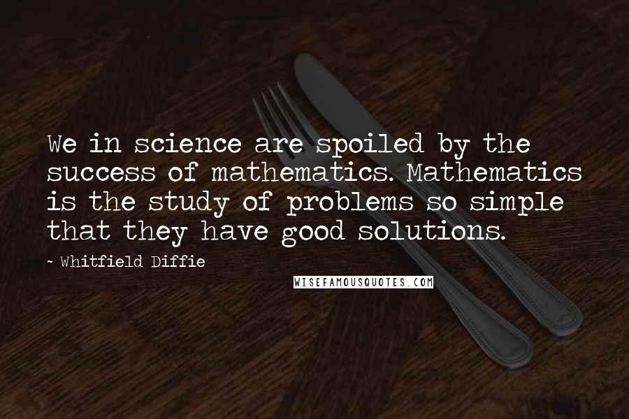Whitfield Diffie Quotes: We in science are spoiled by the success of mathematics. Mathematics is the study of problems so simple that they have good solutions.