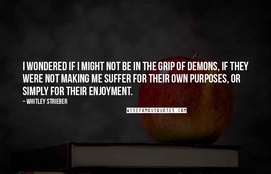 Whitley Strieber Quotes: I wondered if I might not be in the grip of demons, if they were not making me suffer for their own purposes, or simply for their enjoyment.