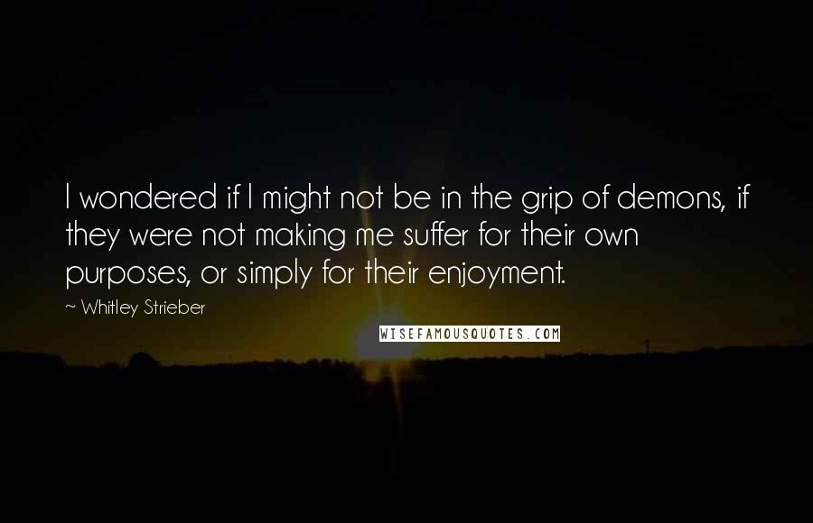 Whitley Strieber Quotes: I wondered if I might not be in the grip of demons, if they were not making me suffer for their own purposes, or simply for their enjoyment.