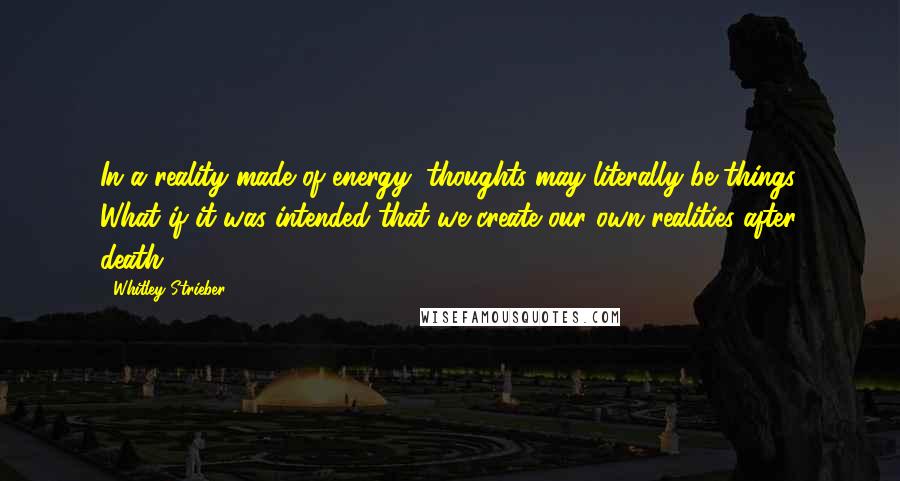 Whitley Strieber Quotes: In a reality made of energy, thoughts may literally be things. What if it was intended that we create our own realities after death?