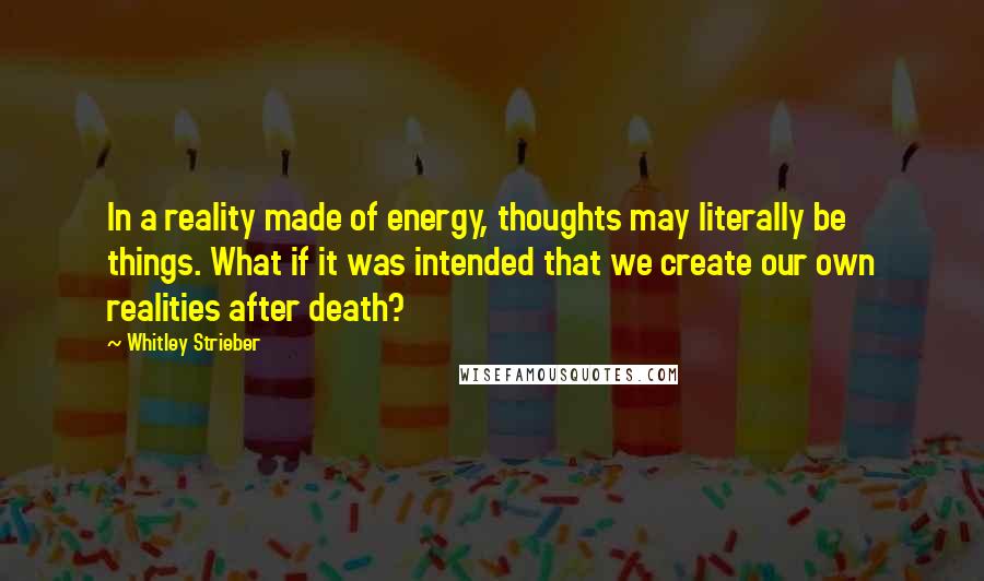 Whitley Strieber Quotes: In a reality made of energy, thoughts may literally be things. What if it was intended that we create our own realities after death?