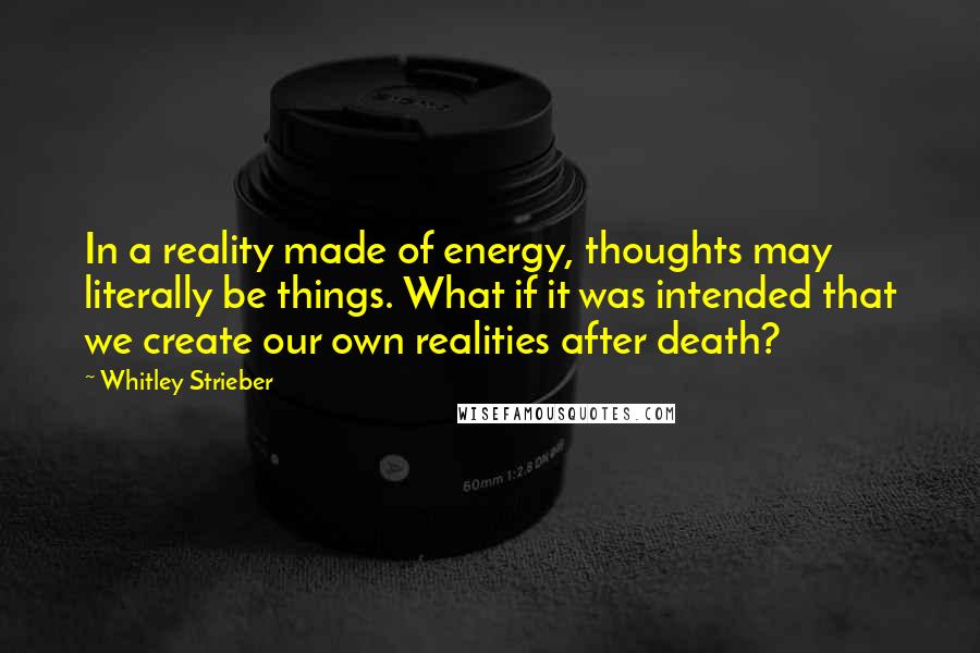 Whitley Strieber Quotes: In a reality made of energy, thoughts may literally be things. What if it was intended that we create our own realities after death?