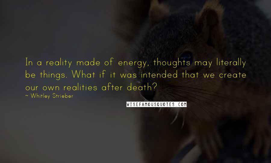 Whitley Strieber Quotes: In a reality made of energy, thoughts may literally be things. What if it was intended that we create our own realities after death?
