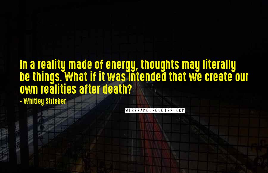 Whitley Strieber Quotes: In a reality made of energy, thoughts may literally be things. What if it was intended that we create our own realities after death?