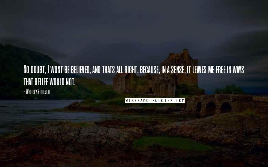 Whitley Strieber Quotes: No doubt, I wont be believed, and thats all right, because, in a sense, it leaves me free in ways that belief would not.