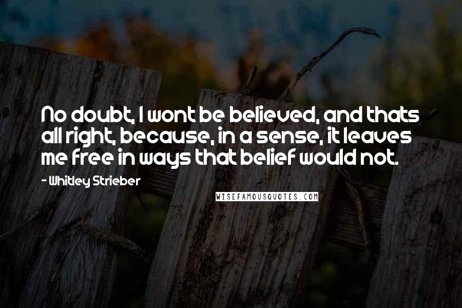 Whitley Strieber Quotes: No doubt, I wont be believed, and thats all right, because, in a sense, it leaves me free in ways that belief would not.