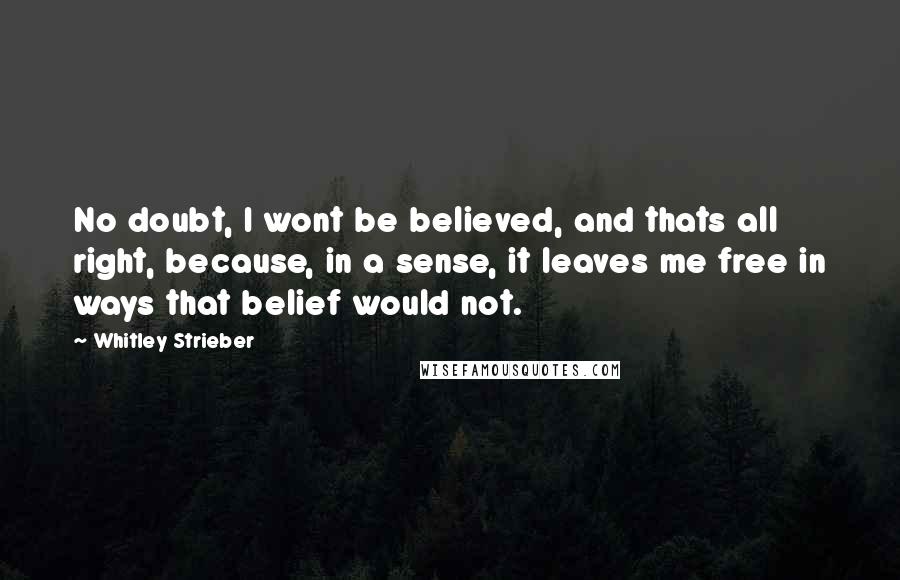 Whitley Strieber Quotes: No doubt, I wont be believed, and thats all right, because, in a sense, it leaves me free in ways that belief would not.