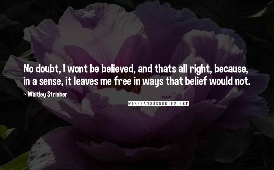 Whitley Strieber Quotes: No doubt, I wont be believed, and thats all right, because, in a sense, it leaves me free in ways that belief would not.