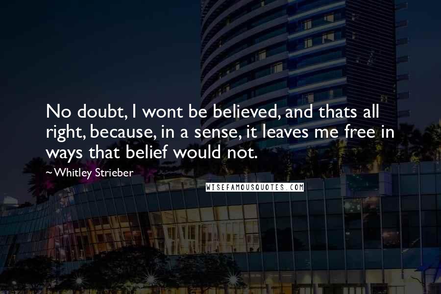 Whitley Strieber Quotes: No doubt, I wont be believed, and thats all right, because, in a sense, it leaves me free in ways that belief would not.