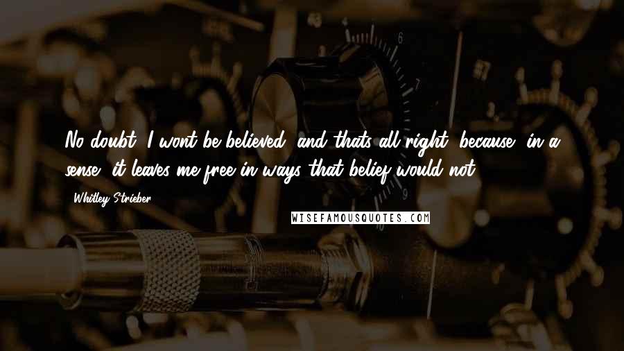 Whitley Strieber Quotes: No doubt, I wont be believed, and thats all right, because, in a sense, it leaves me free in ways that belief would not.