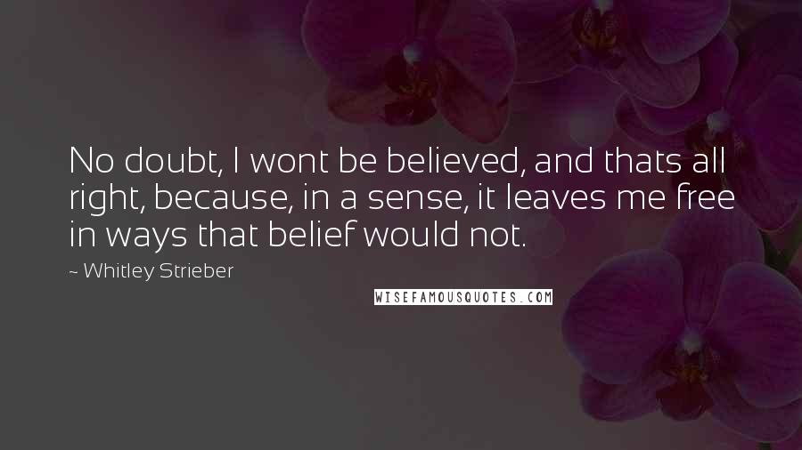 Whitley Strieber Quotes: No doubt, I wont be believed, and thats all right, because, in a sense, it leaves me free in ways that belief would not.