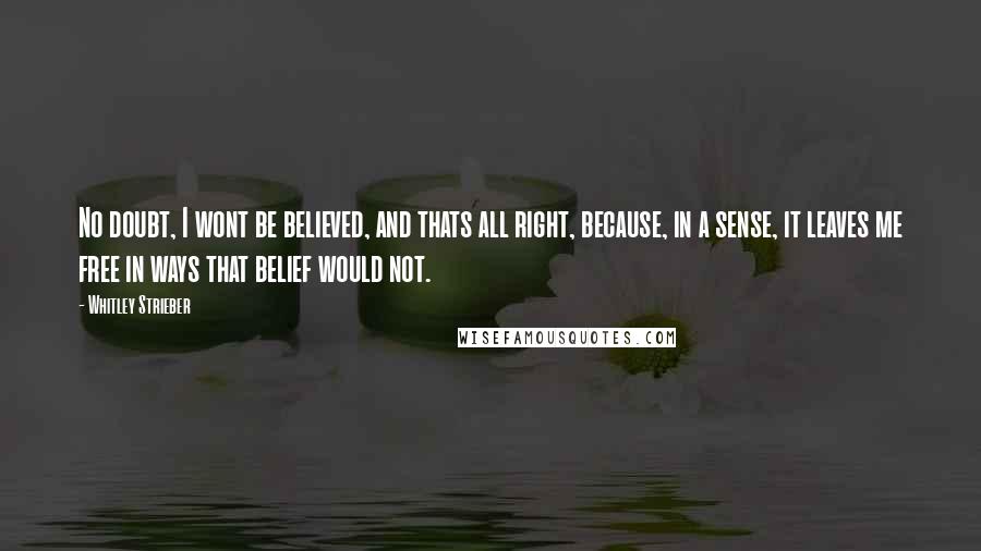 Whitley Strieber Quotes: No doubt, I wont be believed, and thats all right, because, in a sense, it leaves me free in ways that belief would not.