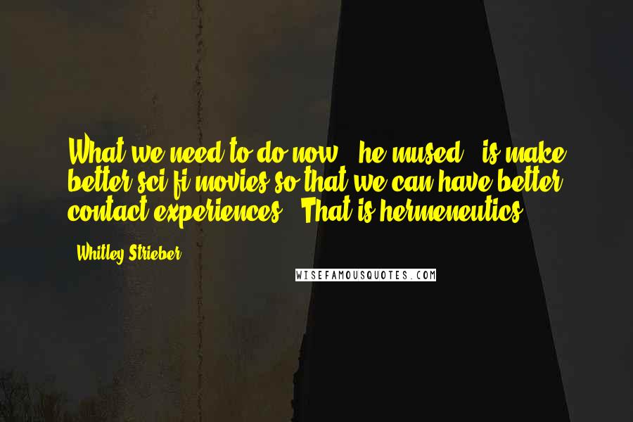 Whitley Strieber Quotes: What we need to do now," he mused, "is make better sci-fi movies so that we can have better contact experiences." That is hermeneutics.