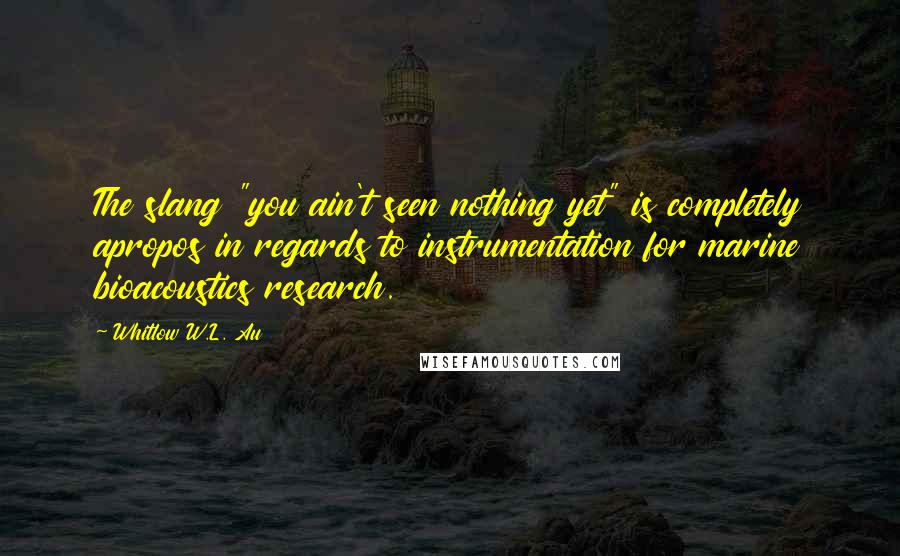 Whitlow W.L. Au Quotes: The slang "you ain't seen nothing yet" is completely apropos in regards to instrumentation for marine bioacoustics research.