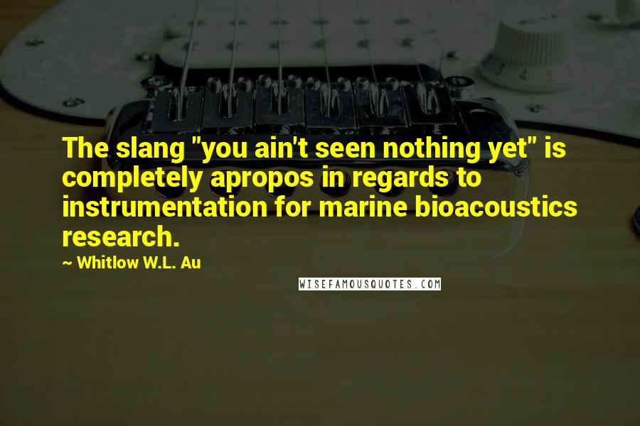 Whitlow W.L. Au Quotes: The slang "you ain't seen nothing yet" is completely apropos in regards to instrumentation for marine bioacoustics research.