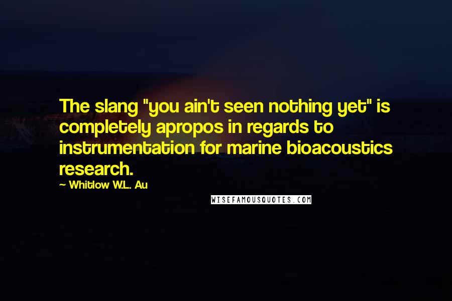 Whitlow W.L. Au Quotes: The slang "you ain't seen nothing yet" is completely apropos in regards to instrumentation for marine bioacoustics research.