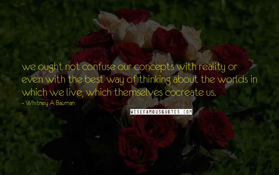 Whitney A Bauman Quotes: we ought not confuse our concepts with reality or even with the best way of thinking about the worlds in which we live, which themselves cocreate us.