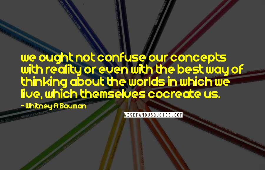 Whitney A Bauman Quotes: we ought not confuse our concepts with reality or even with the best way of thinking about the worlds in which we live, which themselves cocreate us.