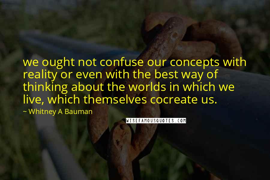 Whitney A Bauman Quotes: we ought not confuse our concepts with reality or even with the best way of thinking about the worlds in which we live, which themselves cocreate us.