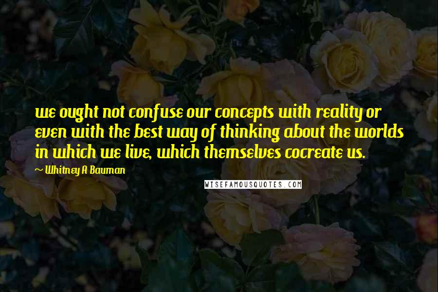 Whitney A Bauman Quotes: we ought not confuse our concepts with reality or even with the best way of thinking about the worlds in which we live, which themselves cocreate us.