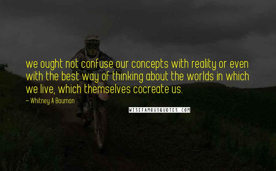 Whitney A Bauman Quotes: we ought not confuse our concepts with reality or even with the best way of thinking about the worlds in which we live, which themselves cocreate us.