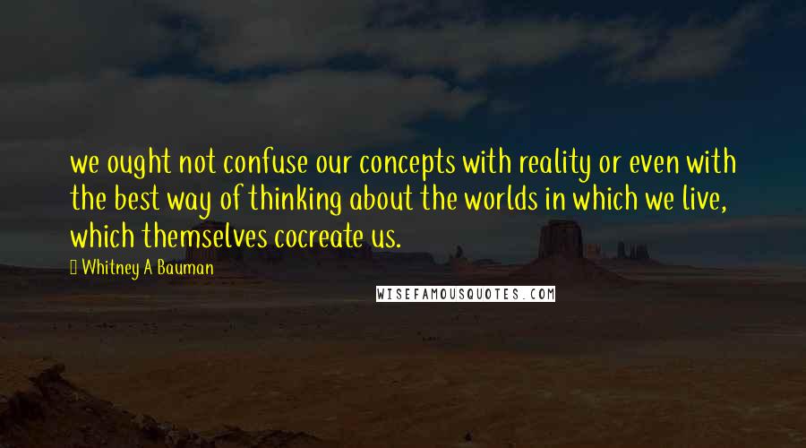 Whitney A Bauman Quotes: we ought not confuse our concepts with reality or even with the best way of thinking about the worlds in which we live, which themselves cocreate us.