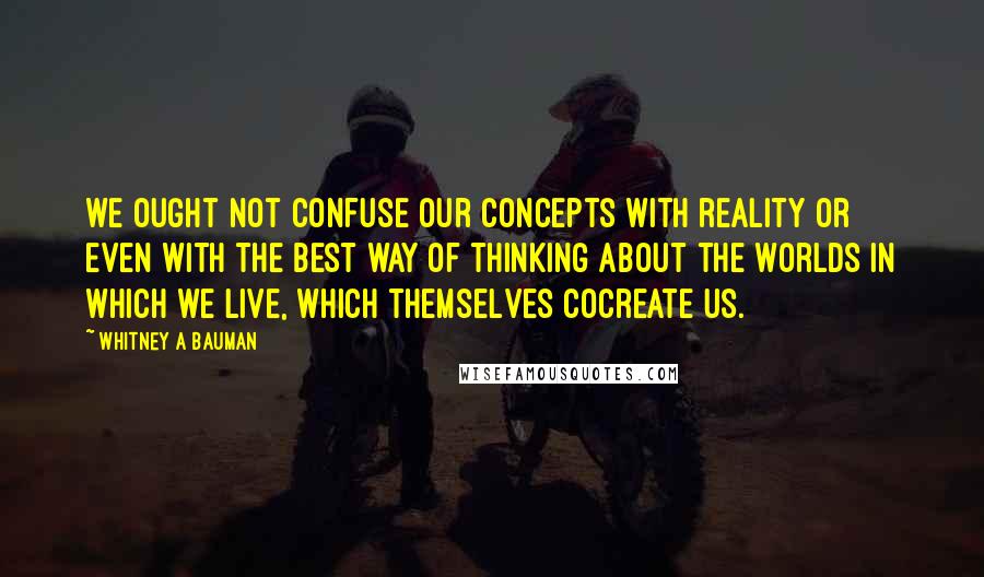 Whitney A Bauman Quotes: we ought not confuse our concepts with reality or even with the best way of thinking about the worlds in which we live, which themselves cocreate us.