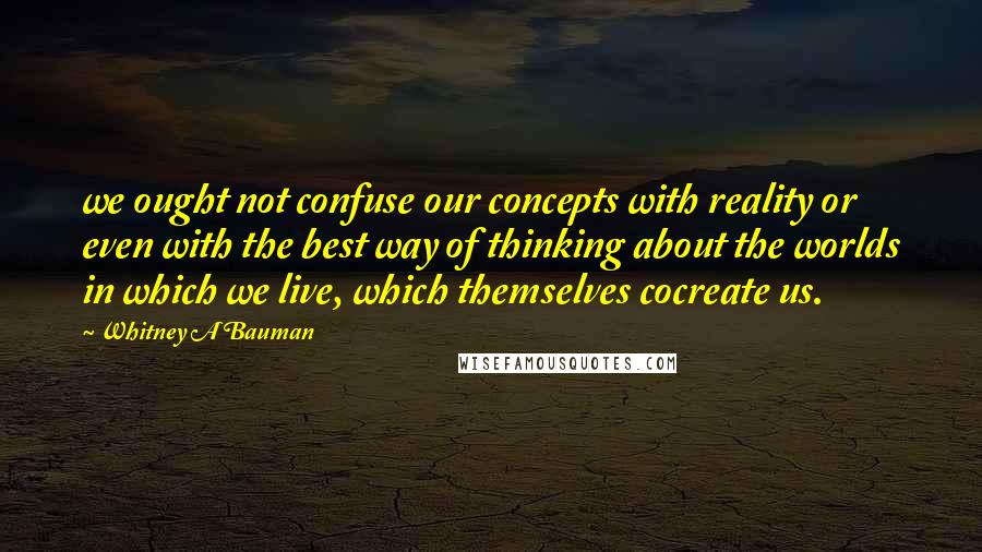 Whitney A Bauman Quotes: we ought not confuse our concepts with reality or even with the best way of thinking about the worlds in which we live, which themselves cocreate us.