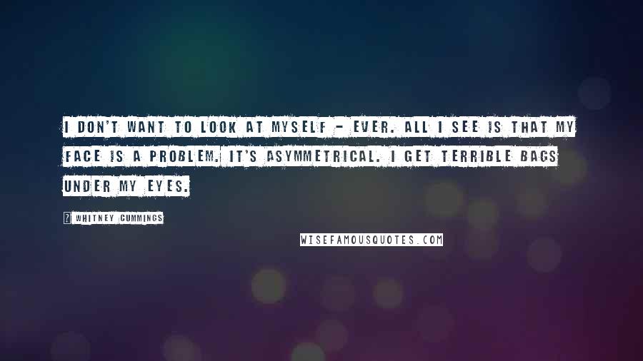 Whitney Cummings Quotes: I don't want to look at myself - ever. All I see is that my face is a problem. It's asymmetrical. I get terrible bags under my eyes.