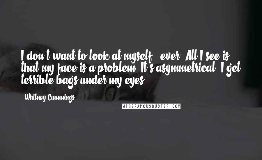 Whitney Cummings Quotes: I don't want to look at myself - ever. All I see is that my face is a problem. It's asymmetrical. I get terrible bags under my eyes.