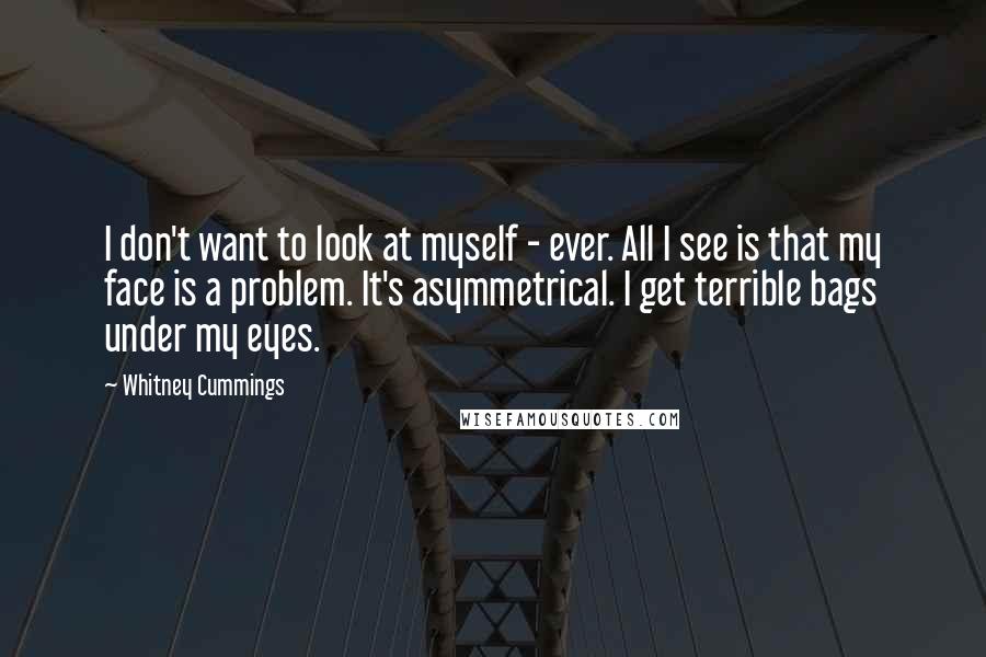 Whitney Cummings Quotes: I don't want to look at myself - ever. All I see is that my face is a problem. It's asymmetrical. I get terrible bags under my eyes.