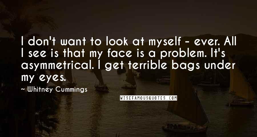 Whitney Cummings Quotes: I don't want to look at myself - ever. All I see is that my face is a problem. It's asymmetrical. I get terrible bags under my eyes.