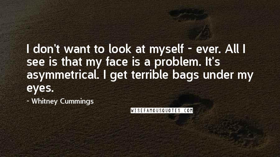 Whitney Cummings Quotes: I don't want to look at myself - ever. All I see is that my face is a problem. It's asymmetrical. I get terrible bags under my eyes.