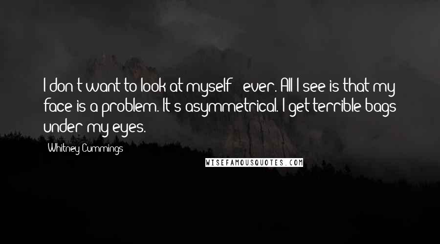 Whitney Cummings Quotes: I don't want to look at myself - ever. All I see is that my face is a problem. It's asymmetrical. I get terrible bags under my eyes.