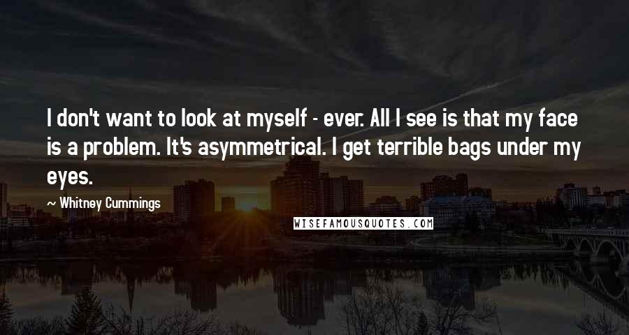 Whitney Cummings Quotes: I don't want to look at myself - ever. All I see is that my face is a problem. It's asymmetrical. I get terrible bags under my eyes.