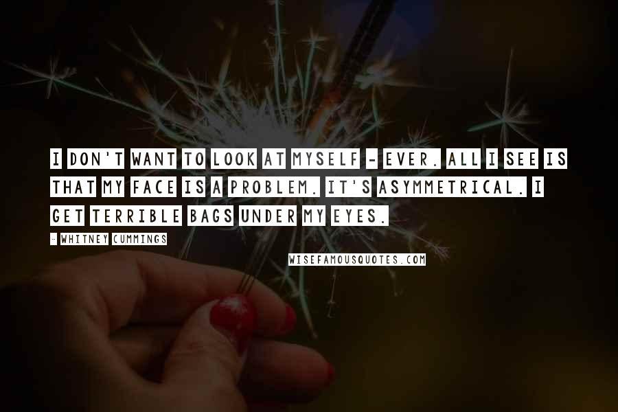 Whitney Cummings Quotes: I don't want to look at myself - ever. All I see is that my face is a problem. It's asymmetrical. I get terrible bags under my eyes.